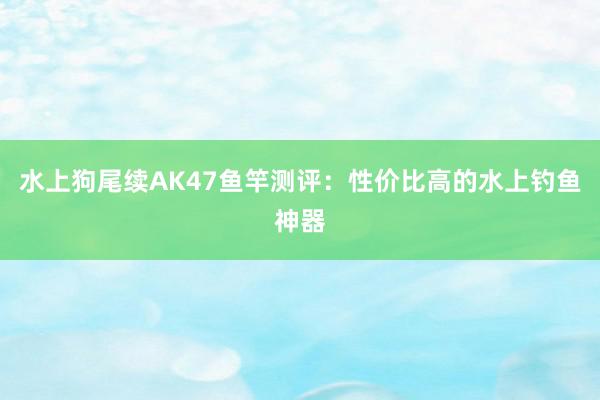 水上狗尾续AK47鱼竿测评：性价比高的水上钓鱼神器