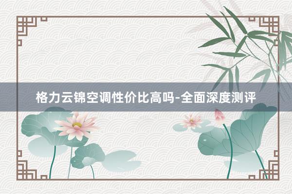 格力云锦空调性价比高吗-全面深度测评