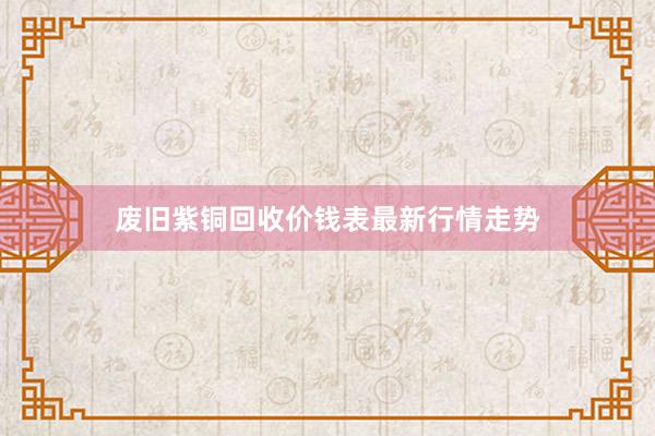 废旧紫铜回收价钱表最新行情走势