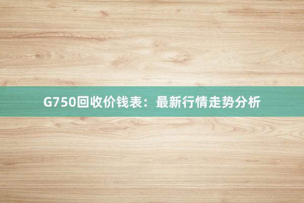 G750回收价钱表：最新行情走势分析