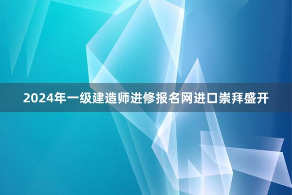 2024年一级建造师进修报名网进口崇拜盛开