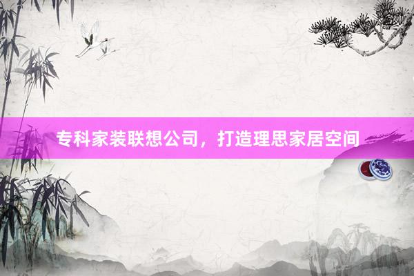专科家装联想公司，打造理思家居空间