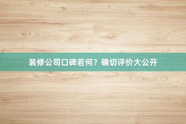 装修公司口碑若何？确切评价大公开