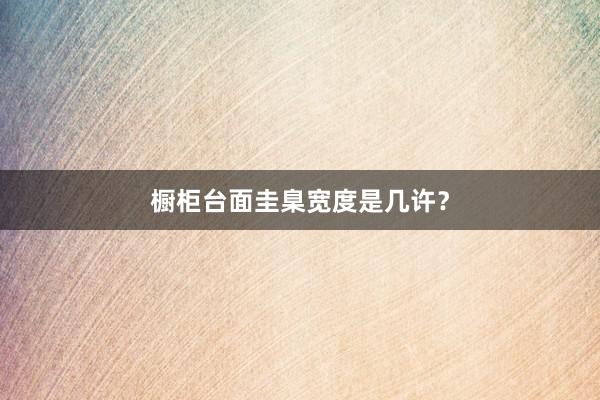 橱柜台面圭臬宽度是几许？